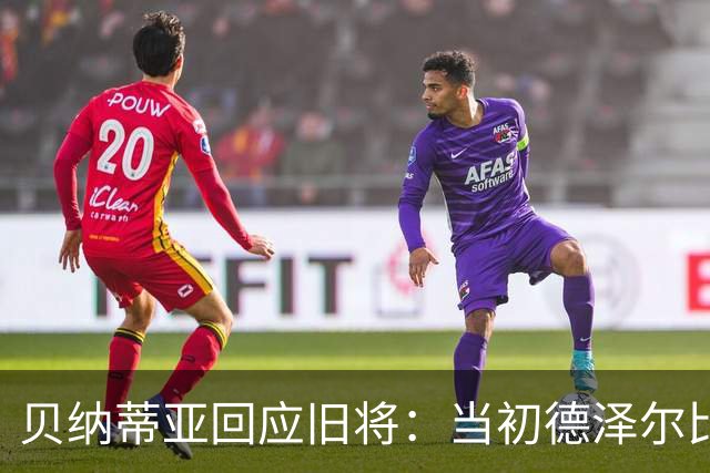 贝纳蒂亚回应旧将：当初德泽尔比施压要求续约你，但之后你松懈了